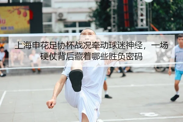 上海申花足协杯战况牵动球迷神经，一场硬仗背后藏着哪些胜负密码